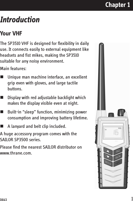 Chapter 11IntroductionYour VHFThe SP3510 VHF is designed for flexibility in daily use. It connects easily to external equipment like headsets and fist mikes, making the SP3510 suitable for any noisy environment.Main features:Unique man machine interface, an excellent grip even with gloves, and large tactile buttons. Display with red adjustable backlight which makes the display visible even at night. Built-in “sleep” function, minimizing power consumption and improving battery lifetime.A lanyard and belt clip included.A huge accessory program comes with the SAILOR SP3500 series. Please find the nearest SAILOR distributor on www.thrane.com.0643