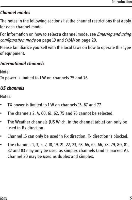 Introduction3Channel modesThe notes in the following sections list the channel restrictions that apply for each channel mode.For information on how to select a channel mode, see Entering and using configuration mode on page 19 and CHAN on page 20. Please familiarize yourself with the local laws on how to operate this type of equipment.International channelsNote:Tx power is limited to 1 W on channels 75 and 76.US channelsNotes:• TX power is limited to 1 W on channels 13, 67 and 77.• The channels 2, 4, 60, 61, 62, 75 and 76 cannot be selected.• The Weather channels (US W-ch. in the channel table) can only be used in Rx direction.• Channel 15 can only be used in Rx direction. Tx direction is blocked.• The channels 1, 3, 5, 7, 18, 19, 21, 22, 23, 63, 64, 65, 66, 78, 79, 80, 81, 82 and 83 may only be used as simplex channels (and is marked A). Channel 20 may be used as duplex and simplex. 0703