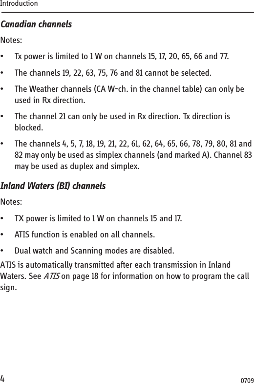 Introduction4Canadian channelsNotes:• Tx power is limited to 1 W on channels 15, 17, 20, 65, 66 and 77.• The channels 19, 22, 63, 75, 76 and 81 cannot be selected.• The Weather channels (CA W-ch. in the channel table) can only be used in Rx direction.• The channel 21 can only be used in Rx direction. Tx direction is blocked.• The channels 4, 5, 7, 18, 19, 21, 22, 61, 62, 64, 65, 66, 78, 79, 80, 81 and 82 may only be used as simplex channels (and marked A). Channel 83 may be used as duplex and simplex.Inland Waters (BI) channelsNotes:• TX power is limited to 1 W on channels 15 and 17.• ATIS function is enabled on all channels.• Dual watch and Scanning modes are disabled.ATIS is automatically transmitted after each transmission in Inland Waters. See ATIS on page 18 for information on how to program the call sign.0709