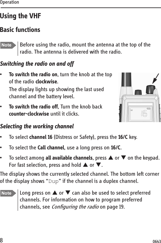 Operation8Using the VHFBasic functionsSwitching the radio on and off•To switch the radio on, turn the knob at the top of the radio clockwise. The display lights up showing the last used channel and the battery level.•To switch the radio off, Turn the knob back counter-clockwise until it clicks.Selecting the working channel• To select channel 16 (Distress or Safety), press the 16/C key.• To select the Call channel, use a long press on 16/C.• To select among all available channels, press S or T on the keypad. For fast selection, press and hold S or T. The display shows the currently selected channel. The bottom left corner of the display shows “Dup” if the channel is a duplex channel.Note Before using the radio, mount the antenna at the top of the radio. The antenna is delivered with the radio. Note Long press on S or T can also be used to select preferred channels. For information on how to program preferred channels, see Configuring the radio on page 19.0643