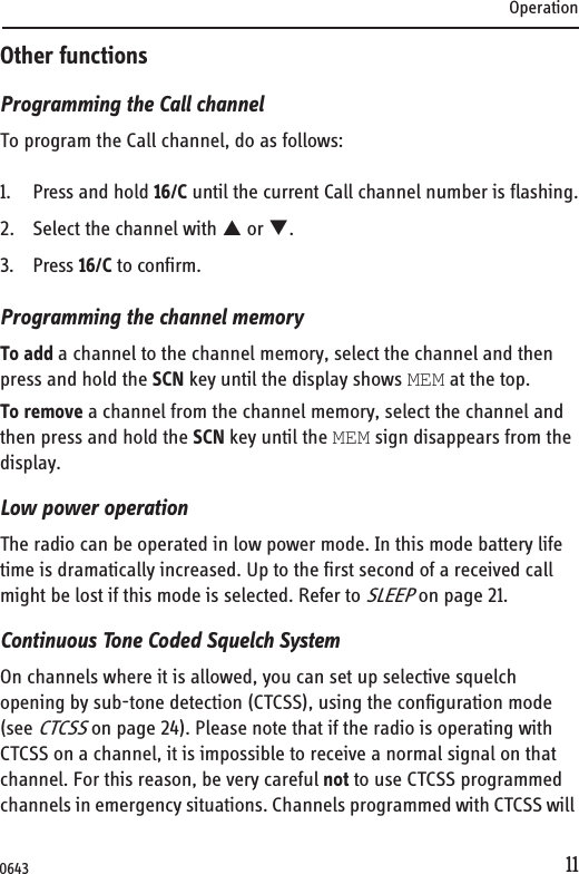 Operation11Other functionsProgramming the Call channelTo program the Call channel, do as follows:1. Press and hold 16/C until the current Call channel number is flashing.2. Select the channel with S or T.3. Press 16/C to confirm.Programming the channel memoryTo add a channel to the channel memory, select the channel and then press and hold the SCN key until the display shows MEM at the top.To remove a channel from the channel memory, select the channel and then press and hold the SCN key until the MEM sign disappears from the display.Low power operationThe radio can be operated in low power mode. In this mode battery life time is dramatically increased. Up to the first second of a received call might be lost if this mode is selected. Refer to SLEEP on page 21.Continuous Tone Coded Squelch SystemOn channels where it is allowed, you can set up selective squelch opening by sub-tone detection (CTCSS), using the configuration mode (see CTCSS on page 24). Please note that if the radio is operating with CTCSS on a channel, it is impossible to receive a normal signal on that channel. For this reason, be very careful not to use CTCSS programmed channels in emergency situations. Channels programmed with CTCSS will 0643