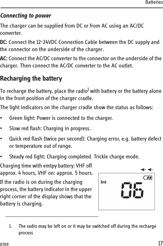 Batteries17Connecting to powerThe charger can be supplied from DC or from AC using an AC/DC converter.DC: Connect the 12-24VDC Connection Cable between the DC supply and the connector on the underside of the charger. AC: Connect the AC/DC converter to the connector on the underside of the charger. Then connect the AC/DC converter to the AC outlet.Recharging the batteryTo recharge the battery, place the radio1 with battery or the battery alone in the front position of the charger cradle.The light indicators on the charger cradle show the status as follows:• Green light: Power is connected to the charger.• Slow red flash: Charging in progress.• Quick red flash (twice per second): Charging error, e.g. battery defect or temperature out of range.• Steady red light: Charging completed. Trickle charge mode.Charging time with emtpy battery: VHF off approx. 4 hours, VHF on: approx. 5 hours.If the radio is on during the charging process, the battery indicator in the upper right corner of the display shows that the battery is charging.1. The radio may be left on or it may be switched off during the recharge process0709