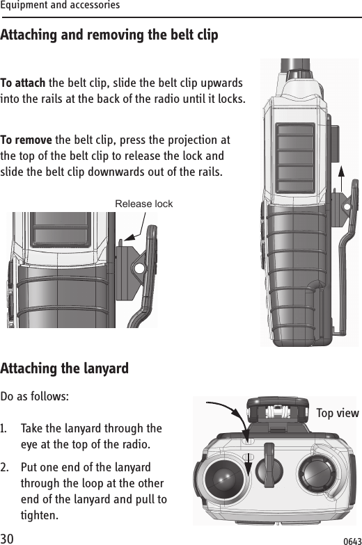 Equipment and accessories30Attaching and removing the belt clipTo attach the belt clip, slide the belt clip upwards into the rails at the back of the radio until it locks.To remove the belt clip, press the projection at the top of the belt clip to release the lock and slide the belt clip downwards out of the rails. Attaching the lanyardDo as follows:1. Take the lanyard through the eye at the top of the radio.2. Put one end of the lanyard through the loop at the other end of the lanyard and pull to tighten. Release lockTop view0643