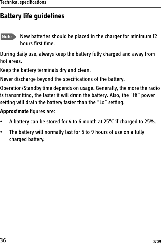 Technical specifications36Battery life guidelinesDuring daily use, always keep the battery fully charged and away from hot areas.Keep the battery terminals dry and clean.Never discharge beyond the specifications of the battery.Operation/Standby time depends on usage. Generally, the more the radio is transmitting, the faster it will drain the battery. Also, the “Hi” power setting will drain the battery faster than the “Lo” setting.Approximate figures are:• A battery can be stored for 4 to 6 month at 25°C if charged to 25%.• The battery will normally last for 5 to 9 hours of use on a fully charged battery. Note New batteries should be placed in the charger for minimum 12 hours first time.0709