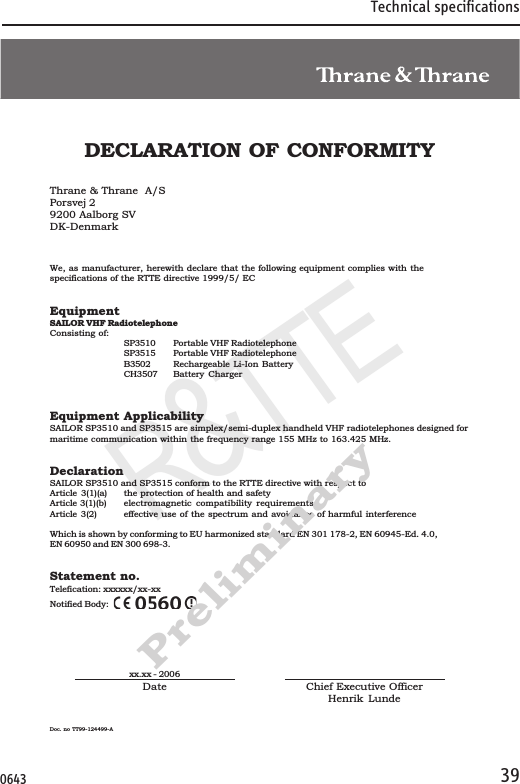 Technical specifications39Declaration of ConformityR&amp;TTEDate Chief Executive OfficerHenrik LundeDoc. no TT99-124499-Axx.xx - 2006DECLARATION OF CONFORMITYThrane &amp; Thrane  A/SPorsvej 29200 Aalborg SVDK-DenmarkWe, as manufacturer, herewith declare that the following equipment complies with thespecifications of the RTTE directive 1999/5/ ECEquipmentSAILOR VHF RadiotelephoneConsisting of:SP3510 Portable VHF RadiotelephoneSP3515 Portable VHF RadiotelephoneB3502 Rechargeable Li-Ion BatteryCH3507 Battery ChargerEquipment ApplicabilitySAILOR SP3510 and SP3515 are simplex/semi-duplex handheld VHF radiotelephones designed formaritime communication within the frequency range 155 MHz to 163.425 MHz.DeclarationSAILOR SP3510 and SP3515 conform to the RTTE directive with respect toArticle 3(1)(a) the protection of health and safetyArticle 3(1)(b) electromagnetic compatibility requirementsArticle 3(2) effective use of the spectrum and avoidance of harmful interferenceWhich is shown by conforming to EU harmonized standard EN 301 178-2, EN 60945-Ed. 4.0,EN 60950 and EN 300 698-3.Statement no.Telefication: xxxxxx/xx-xxNotified Body:Preliminary0643