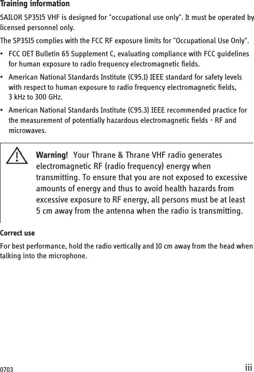 iiiTraining informationSAILOR SP3515 VHF is designed for &quot;occupational use only&quot;. It must be operated bylicensed personnel only.The SP3515 complies with the FCC RF exposure limits for &quot;Occupational Use Only&quot;. • FCC OET Bulletin 65 Supplement C, evaluating compliance with FCC guidelines for human exposure to radio frequency electromagnetic fields.• American National Standards Institute (C95.1) IEEE standard for safety levels with respect to human exposure to radio frequency electromagnetic fields, 3 kHz to 300 GHz.• American National Standards Institute (C95.3) IEEE recommended practice for the measurement of potentially hazardous electromagnetic fields - RF and microwaves.Correct useFor best performance, hold the radio vertically and 10 cm away from the head when talking into the microphone.Warning! Your Thrane &amp; Thrane VHF radio generates electromagnetic RF (radio frequency) energy when transmitting. To ensure that you are not exposed to excessive amounts of energy and thus to avoid health hazards from excessive exposure to RF energy, all persons must be at least  5 cm away from the antenna when the radio is transmitting.0703