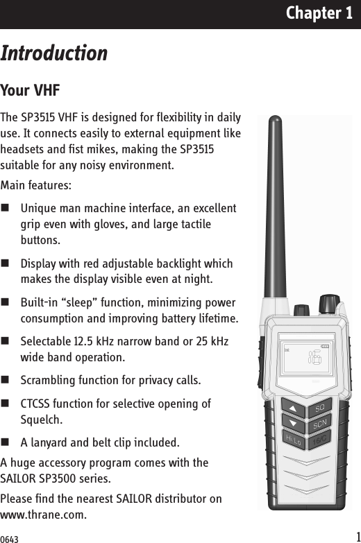 Chapter 11IntroductionYour VHFThe SP3515 VHF is designed for flexibility in daily use. It connects easily to external equipment like headsets and fist mikes, making the SP3515 suitable for any noisy environment.Main features:Unique man machine interface, an excellent grip even with gloves, and large tactile buttons. Display with red adjustable backlight which makes the display visible even at night. Built-in “sleep” function, minimizing power consumption and improving battery lifetime.Selectable 12.5 kHz narrow band or 25 kHz wide band operation. Scrambling function for privacy calls.CTCSS function for selective opening of Squelch.A lanyard and belt clip included.A huge accessory program comes with the SAILOR SP3500 series. Please find the nearest SAILOR distributor on www.thrane.com.0643
