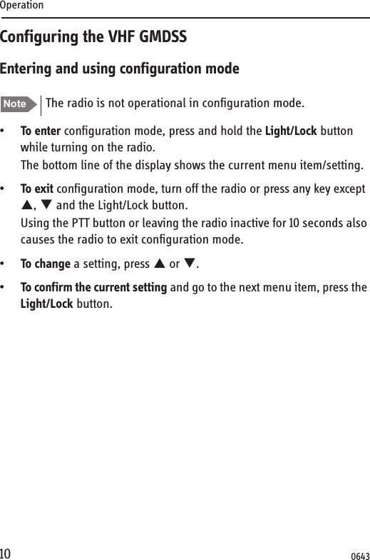 Operation10Configuring the VHF GMDSSEntering and using configuration mode•To enter configuration mode, press and hold the Light/Lock button while turning on the radio.The bottom line of the display shows the current menu item/setting.•To exit configuration mode, turn off the radio or press any key except S, T and the Light/Lock button.Using the PTT button or leaving the radio inactive for 10 seconds also causes the radio to exit configuration mode.•To change a setting, press S or T.•To confirm the current setting and go to the next menu item, press the Light/Lock button.Note The radio is not operational in configuration mode.0643