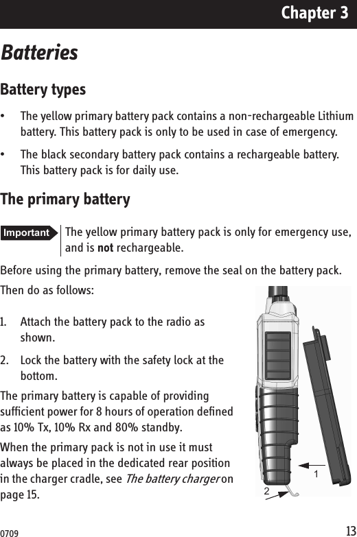 Chapter 313BatteriesBattery types• The yellow primary battery pack contains a non-rechargeable Lithium battery. This battery pack is only to be used in case of emergency.• The black secondary battery pack contains a rechargeable battery. This battery pack is for daily use.The primary batteryBefore using the primary battery, remove the seal on the battery pack.Then do as follows:1. Attach the battery pack to the radio as shown.2. Lock the battery with the safety lock at the bottom.The primary battery is capable of providing sufficient power for 8 hours of operation defined as 10% Tx, 10% Rx and 80% standby.When the primary pack is not in use it must always be placed in the dedicated rear position in the charger cradle, see The battery charger on page 15.Important The yellow primary battery pack is only for emergency use, and is not rechargeable.120709