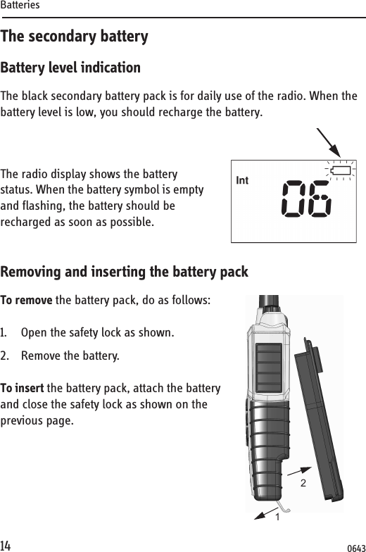 Batteries14The secondary batteryBattery level indicationThe black secondary battery pack is for daily use of the radio. When the battery level is low, you should recharge the battery.The radio display shows the battery status. When the battery symbol is empty and flashing, the battery should be recharged as soon as possible. Removing and inserting the battery packTo remove the battery pack, do as follows:1. Open the safety lock as shown.2. Remove the battery.To insert the battery pack, attach the battery and close the safety lock as shown on the previous page.120643