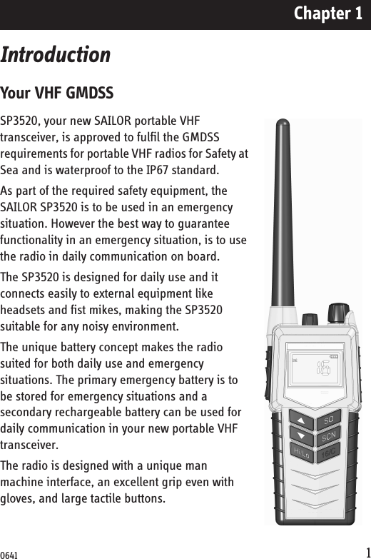 Chapter 11IntroductionYour VHF GMDSSSP3520, your new SAILOR portable VHF transceiver, is approved to fulfil the GMDSS requirements for portable VHF radios for Safety at Sea and is waterproof to the IP67 standard.As part of the required safety equipment, the SAILOR SP3520 is to be used in an emergency situation. However the best way to guarantee functionality in an emergency situation, is to use the radio in daily communication on board. The SP3520 is designed for daily use and it connects easily to external equipment like headsets and fist mikes, making the SP3520 suitable for any noisy environment.The unique battery concept makes the radio suited for both daily use and emergency situations. The primary emergency battery is to be stored for emergency situations and a secondary rechargeable battery can be used for daily communication in your new portable VHF transceiver.The radio is designed with a unique man machine interface, an excellent grip even with gloves, and large tactile buttons. 0641