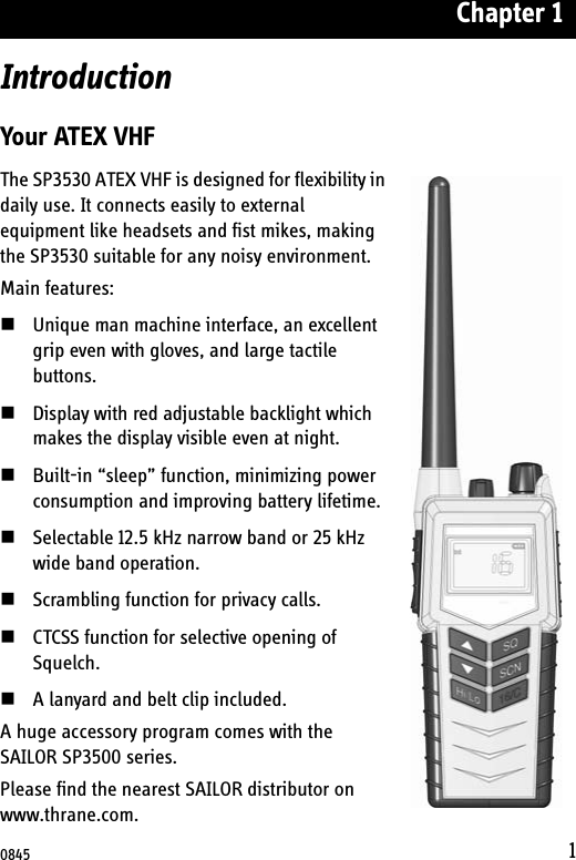 Chapter 11IntroductionYour ATEX VHFThe SP3530 ATEX VHF is designed for flexibility in daily use. It connects easily to external equipment like headsets and fist mikes, making the SP3530 suitable for any noisy environment.Main features:Unique man machine interface, an excellent grip even with gloves, and large tactile buttons. Display with red adjustable backlight which makes the display visible even at night. Built-in “sleep” function, minimizing power consumption and improving battery lifetime.Selectable 12.5 kHz narrow band or 25 kHz wide band operation. Scrambling function for privacy calls.CTCSS function for selective opening of Squelch.A lanyard and belt clip included.A huge accessory program comes with the SAILOR SP3500 series. Please find the nearest SAILOR distributor on www.thrane.com.0845