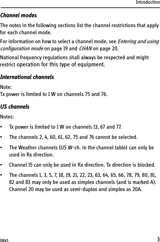 Introduction3Channel modesThe notes in the following sections list the channel restrictions that apply for each channel mode.For information on how to select a channel mode, see Entering and using configuration mode on page 19 and CHAN on page 20. National frequency regulations shall always be respected and might restrict operation for this type of equipment.International channelsNote:Tx power is limited to 1 W on channels 75 and 76.US channelsNotes:• Tx power is limited to 1 W on channels 13, 67 and 77.• The channels 2, 4, 60, 61, 62, 75 and 76 cannot be selected.• The Weather channels (US W-ch. in the channel table) can only be used in Rx direction.• Channel 15 can only be used in Rx direction. Tx direction is blocked.• The channels 1, 3, 5, 7, 18, 19, 21, 22, 23, 63, 64, 65, 66, 78, 79, 80, 81, 82 and 83 may only be used as simplex channels (and is marked A). Channel 20 may be used as semi-duplex and simplex as 20A. 0845