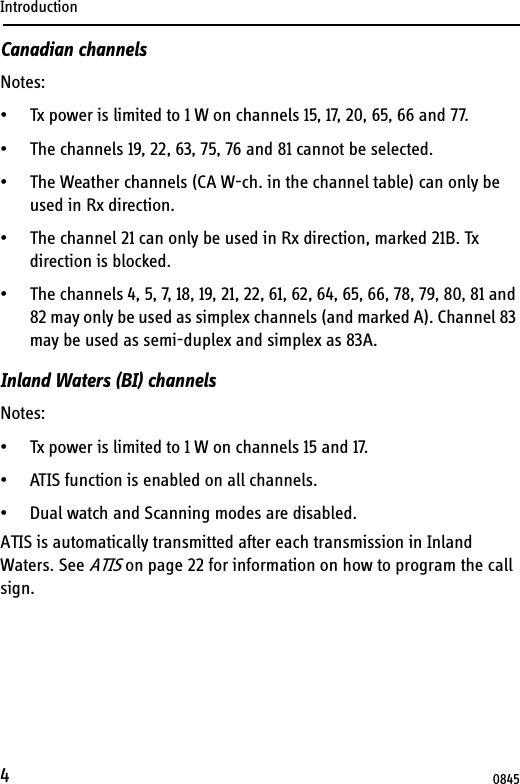 Introduction4Canadian channelsNotes:• Tx power is limited to 1 W on channels 15, 17, 20, 65, 66 and 77.• The channels 19, 22, 63, 75, 76 and 81 cannot be selected.• The Weather channels (CA W-ch. in the channel table) can only be used in Rx direction.• The channel 21 can only be used in Rx direction, marked 21B. Tx direction is blocked.• The channels 4, 5, 7, 18, 19, 21, 22, 61, 62, 64, 65, 66, 78, 79, 80, 81 and 82 may only be used as simplex channels (and marked A). Channel 83 may be used as semi-duplex and simplex as 83A.Inland Waters (BI) channelsNotes:• Tx power is limited to 1 W on channels 15 and 17.• ATIS function is enabled on all channels.• Dual watch and Scanning modes are disabled.ATIS is automatically transmitted after each transmission in Inland Waters. See ATIS on page 22 for information on how to program the call sign.0845