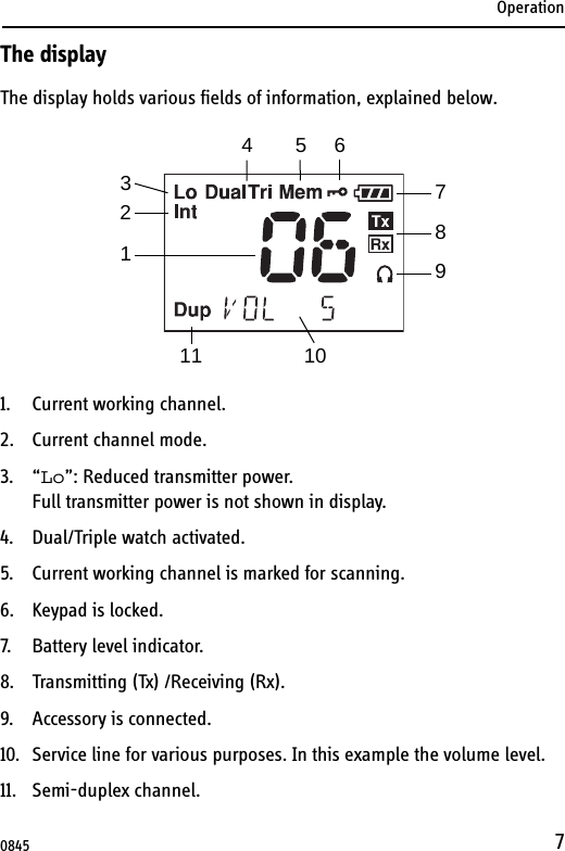 Operation7The displayThe display holds various fields of information, explained below.1. Current working channel.2. Current channel mode.3. “Lo”: Reduced transmitter power. Full transmitter power is not shown in display.4. Dual/Triple watch activated.5. Current working channel is marked for scanning.6. Keypad is locked.7. Battery level indicator.8. Transmitting (Tx) /Receiving (Rx).9. Accessory is connected.10. Service line for various purposes. In this example the volume level.11. Semi-duplex channel.13456789102110845