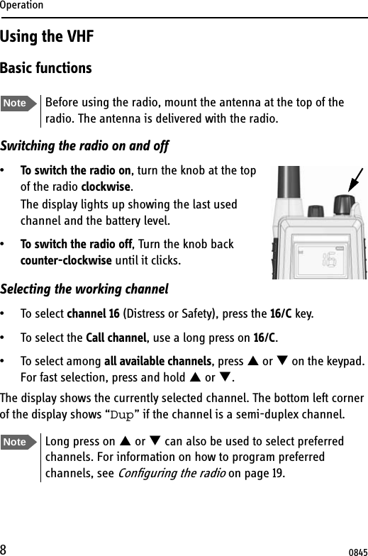 Operation8Using the VHFBasic functionsSwitching the radio on and off•To switch the radio on, turn the knob at the top of the radio clockwise. The display lights up showing the last used channel and the battery level.•To switch the radio off, Turn the knob back counter-clockwise until it clicks.Selecting the working channel• To select channel 16 (Distress or Safety), press the 16/C key.• To select the Call channel, use a long press on 16/C.• To select among all available channels, press S or T on the keypad. For fast selection, press and hold S or T. The display shows the currently selected channel. The bottom left corner of the display shows “Dup” if the channel is a semi-duplex channel.Note Before using the radio, mount the antenna at the top of the radio. The antenna is delivered with the radio. Note Long press on S or T can also be used to select preferred channels. For information on how to program preferred channels, see Configuring the radio on page 19.0845