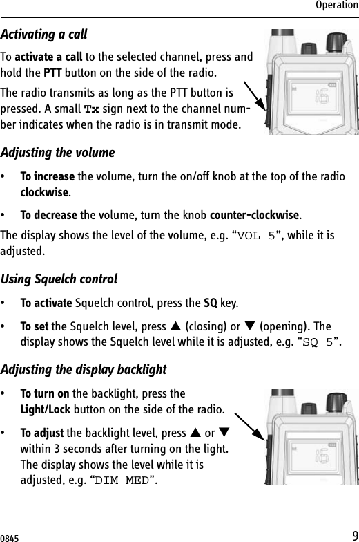 Operation9Activating a callTo activate a call to the selected channel, press and hold the PTT button on the side of the radio.The radio transmits as long as the PTT button is pressed. A small Tx sign next to the channel num-ber indicates when the radio is in transmit mode.Adjusting the volume•To increase the volume, turn the on/off knob at the top of the radio clockwise.•To decrease the volume, turn the knob counter-clockwise.The display shows the level of the volume, e.g. “VOL 5”, while it is adjusted. Using Squelch control•To activate Squelch control, press the SQ key.•To set the Squelch level, press S (closing) or T (opening). The display shows the Squelch level while it is adjusted, e.g. “SQ 5”.Adjusting the display backlight•To turn on the backlight, press the Light/Lock button on the side of the radio.•To adjust the backlight level, press S or T within 3 seconds after turning on the light.The display shows the level while it is adjusted, e.g. “DIM MED”.0845