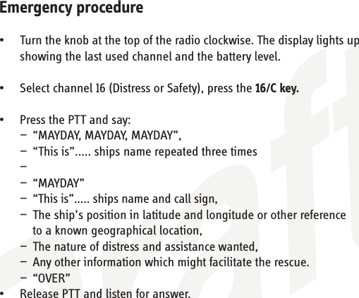 DraftEmergency procedure•   Turn the knob at the top of the radio clockwise. The display lights up     showing the last used channel and the battery level.•   Select channel 16 (Distress or Safety), press the 16/C key.•   Press the PTT and say:  —  “MAYDAY, MAYDAY, MAYDAY”,  —  “This is”..... ships name repeated three times —  — “MAYDAY”  —  “This is”..... ships name and call sign,  —  The ship’s position in latitude and longitude or other reference    to a known geographical location,  —  The nature of distress and assistance wanted,  —  Any other information which might facilitate the rescue. — “OVER”•   Release PTT and listen for answer.