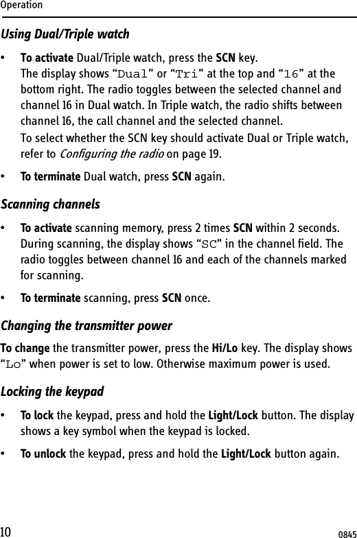 Operation10Using Dual/Triple watch•To activate Dual/Triple watch, press the SCN key.The display shows “Dual” or “Tri” at the top and “16” at the bottom right. The radio toggles between the selected channel and channel 16 in Dual watch. In Triple watch, the radio shifts between channel 16, the call channel and the selected channel.To select whether the SCN key should activate Dual or Triple watch, refer to Configuring the radio on page 19.•To terminate Dual watch, press SCN again.Scanning channels•To activate scanning memory, press 2 times SCN within 2 seconds. During scanning, the display shows “SC” in the channel field. The radio toggles between channel 16 and each of the channels marked for scanning.•To terminate scanning, press SCN once.Changing the transmitter powerTo change the transmitter power, press the Hi/Lo key. The display shows “Lo” when power is set to low. Otherwise maximum power is used.Locking the keypad•To lock the keypad, press and hold the Light/Lock button. The display shows a key symbol when the keypad is locked.•To unlock the keypad, press and hold the Light/Lock button again.0845
