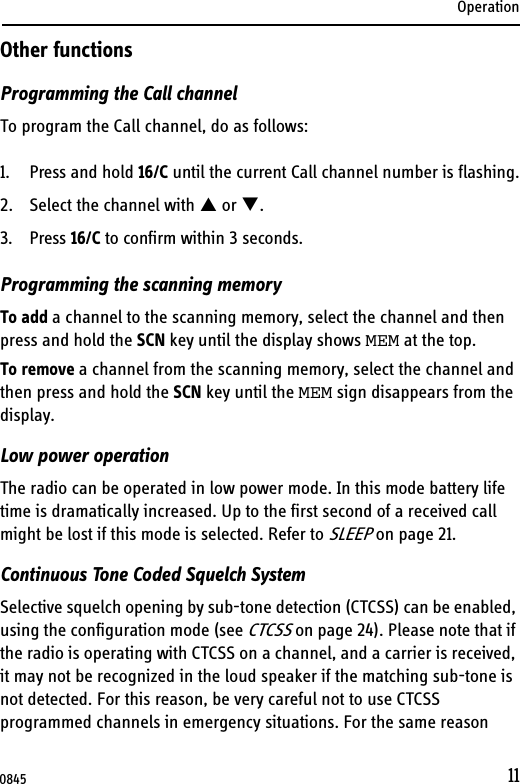 Operation11Other functionsProgramming the Call channelTo program the Call channel, do as follows:1. Press and hold 16/C until the current Call channel number is flashing.2. Select the channel with S or T.3. Press 16/C to confirm within 3 seconds.Programming the scanning memoryTo add a channel to the scanning memory, select the channel and then press and hold the SCN key until the display shows MEM at the top.To remove a channel from the scanning memory, select the channel and then press and hold the SCN key until the MEM sign disappears from the display.Low power operationThe radio can be operated in low power mode. In this mode battery life time is dramatically increased. Up to the first second of a received call might be lost if this mode is selected. Refer to SLEEP on page 21.Continuous Tone Coded Squelch SystemSelective squelch opening by sub-tone detection (CTCSS) can be enabled, using the configuration mode (see CTCSS on page 24). Please note that if the radio is operating with CTCSS on a channel, and a carrier is received, it may not be recognized in the loud speaker if the matching sub-tone is not detected. For this reason, be very careful not to use CTCSS programmed channels in emergency situations. For the same reason 0845