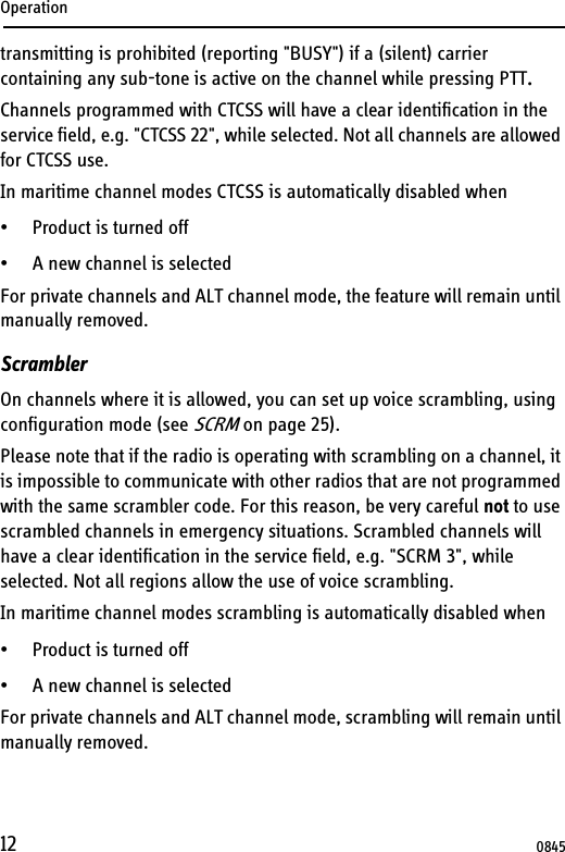 Operation12transmitting is prohibited (reporting &quot;BUSY&quot;) if a (silent) carrier containing any sub-tone is active on the channel while pressing PTT.Channels programmed with CTCSS will have a clear identification in the service field, e.g. &quot;CTCSS 22&quot;, while selected. Not all channels are allowed for CTCSS use. In maritime channel modes CTCSS is automatically disabled when • Product is turned off • A new channel is selectedFor private channels and ALT channel mode, the feature will remain until manually removed.ScramblerOn channels where it is allowed, you can set up voice scrambling, using configuration mode (see SCRM on page 25). Please note that if the radio is operating with scrambling on a channel, it is impossible to communicate with other radios that are not programmed with the same scrambler code. For this reason, be very careful not to use scrambled channels in emergency situations. Scrambled channels will have a clear identification in the service field, e.g. &quot;SCRM 3&quot;, while selected. Not all regions allow the use of voice scrambling.In maritime channel modes scrambling is automatically disabled when• Product is turned off • A new channel is selectedFor private channels and ALT channel mode, scrambling will remain until manually removed.0845