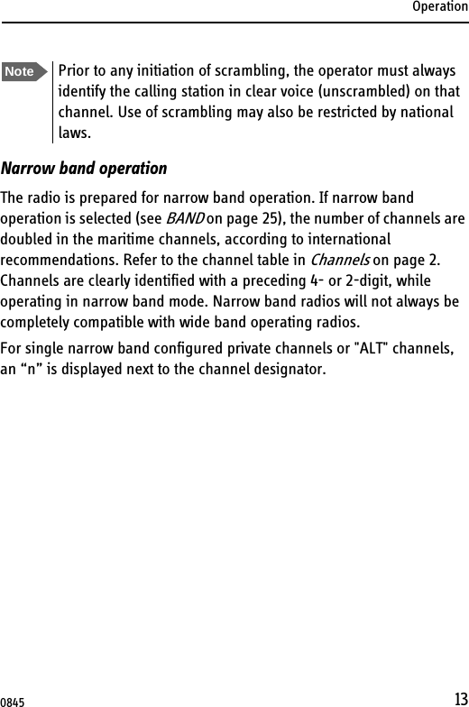 Operation13Narrow band operationThe radio is prepared for narrow band operation. If narrow band operation is selected (see BAND on page 25), the number of channels are doubled in the maritime channels, according to international recommendations. Refer to the channel table in Channels on page 2. Channels are clearly identified with a preceding 4- or 2-digit, while operating in narrow band mode. Narrow band radios will not always be completely compatible with wide band operating radios.For single narrow band configured private channels or &quot;ALT&quot; channels, an “n” is displayed next to the channel designator.Note Prior to any initiation of scrambling, the operator must always identify the calling station in clear voice (unscrambled) on that channel. Use of scrambling may also be restricted by national laws.0845