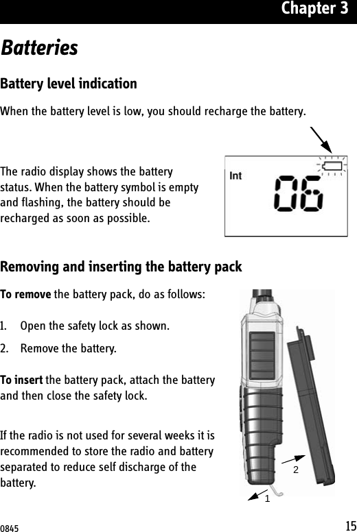 Chapter 315BatteriesBattery level indicationWhen the battery level is low, you should recharge the battery.The radio display shows the battery status. When the battery symbol is empty and flashing, the battery should be recharged as soon as possible. Removing and inserting the battery packTo remove the battery pack, do as follows:1. Open the safety lock as shown.2. Remove the battery.To insert the battery pack, attach the battery and then close the safety lock.If the radio is not used for several weeks it is recommended to store the radio and battery separated to reduce self discharge of the battery.120845