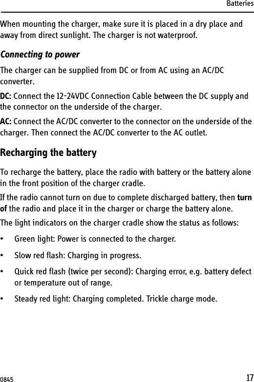 Batteries17When mounting the charger, make sure it is placed in a dry place and away from direct sunlight. The charger is not waterproof.Connecting to powerThe charger can be supplied from DC or from AC using an AC/DC converter.DC: Connect the 12-24VDC Connection Cable between the DC supply and the connector on the underside of the charger. AC: Connect the AC/DC converter to the connector on the underside of the charger. Then connect the AC/DC converter to the AC outlet.Recharging the batteryTo recharge the battery, place the radio with battery or the battery alone in the front position of the charger cradle.If the radio cannot turn on due to complete discharged battery, then turn of the radio and place it in the charger or charge the battery alone.The light indicators on the charger cradle show the status as follows:• Green light: Power is connected to the charger.• Slow red flash: Charging in progress.• Quick red flash (twice per second): Charging error, e.g. battery defect or temperature out of range.• Steady red light: Charging completed. Trickle charge mode.0845