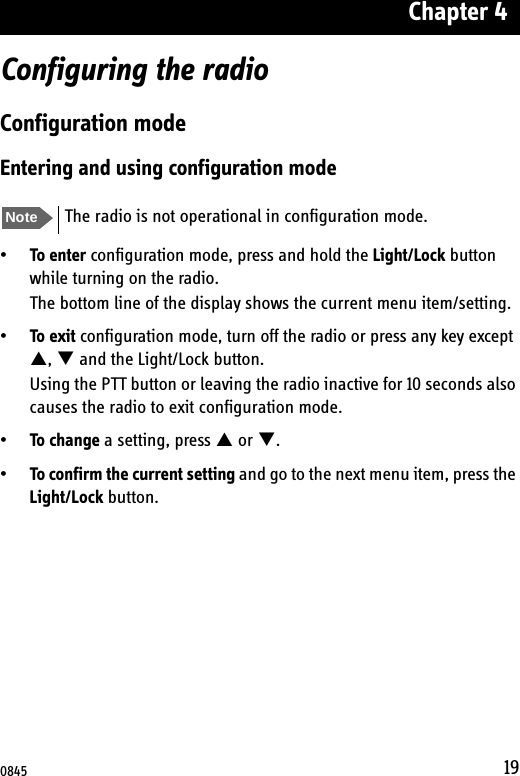 Chapter 419Configuring the radioConfiguration modeEntering and using configuration mode•To enter configuration mode, press and hold the Light/Lock button while turning on the radio.The bottom line of the display shows the current menu item/setting.•To exit configuration mode, turn off the radio or press any key except S, T and the Light/Lock button.Using the PTT button or leaving the radio inactive for 10 seconds also causes the radio to exit configuration mode.•To change a setting, press S or T.•To confirm the current setting and go to the next menu item, press the Light/Lock button.Note The radio is not operational in configuration mode.0845