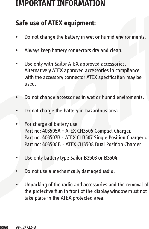 DraftIMPORTANT INFORMATIONSafe use of ATEX equipment:• Do not change the battery in wet or humid environments.• Always keep battery connectors dry and clean.• Use only with Sailor ATEX approved accessories. Alternatively ATEX approved accessories in compliancewith the accessory connector ATEX speciﬁcation may beused.• Do not change accessories in wet or humid enviroments.• Do not charge the battery in hazardous area.• For charge of battery use Part no: 403505A - ATEX CH3505 Compact Charger, Part no: 403507B - ATEX CH3507 Single Position Charger or Part no: 403508B - ATEX CH3508 Dual Position Charger• Use only battery type Sailor B3503 or B3504.• Do not use a mechanically damaged radio.• Unpacking of the radio and accessories and the removal ofthe protective ﬁlm in front of the display window must nottake place in the ATEX protected area.99-127722-B0850
