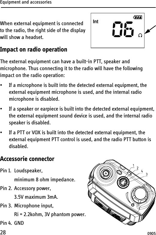 Equipment and accessories28When external equipment is connected to the radio, the right side of the display will show a headset.Impact on radio operationThe external equipment can have a built-in PTT, speaker and microphone. Thus connecting it to the radio will have the following impact on the radio operation:• If a microphone is built into the detected external equipment, the external equipment microphone is used, and the internal radio microphone is disabled.• If a speaker or earpiece is built into the detected external equipment, the external equipment sound device is used, and the internal radio speaker is disabled.• If a PTT or VOX is built into the detected external equipment, the external equipment PTT control is used, and the radio PTT button is disabled.Accessorie connectorPin 1. Loudspeaker,minimum 8 ohm impedance.Pin 2. Accessory power,3.5V maximum 3mA.Pin 3. Microphone input,Ri = 2.2kohm, 3V phantom power.Pin 4. GND0905