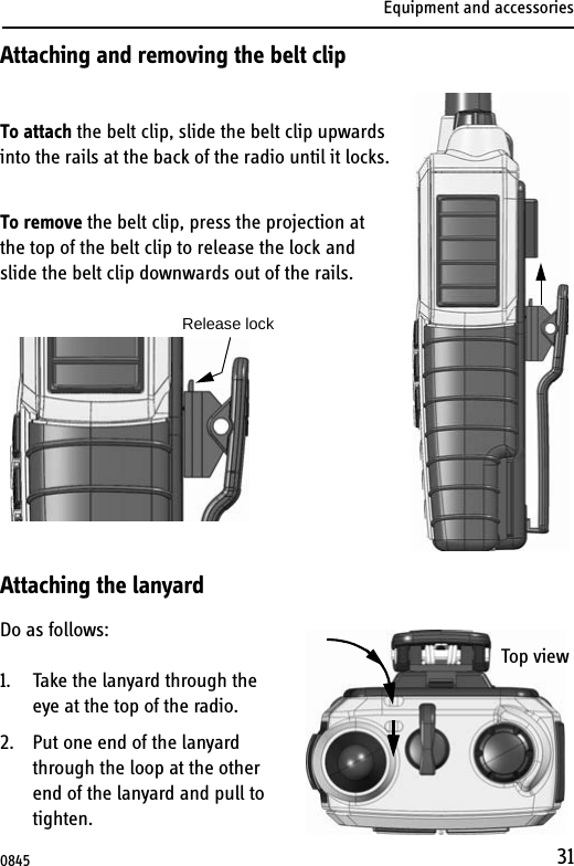 Equipment and accessories31Attaching and removing the belt clipTo attach the belt clip, slide the belt clip upwards into the rails at the back of the radio until it locks.To remove the belt clip, press the projection at the top of the belt clip to release the lock and slide the belt clip downwards out of the rails. Attaching the lanyardDo as follows:1. Take the lanyard through the eye at the top of the radio.2. Put one end of the lanyard through the loop at the other end of the lanyard and pull to tighten.Release lockTop view0845