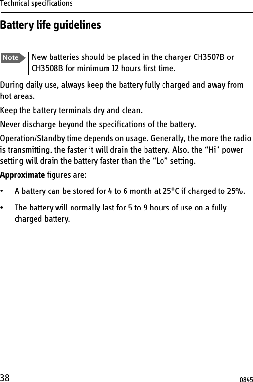 Technical specifications38Battery life guidelinesDuring daily use, always keep the battery fully charged and away from hot areas.Keep the battery terminals dry and clean.Never discharge beyond the specifications of the battery.Operation/Standby time depends on usage. Generally, the more the radio is transmitting, the faster it will drain the battery. Also, the “Hi” power setting will drain the battery faster than the “Lo” setting.Approximate figures are:• A battery can be stored for 4 to 6 month at 25°C if charged to 25%.• The battery will normally last for 5 to 9 hours of use on a fully charged battery. Note New batteries should be placed in the charger CH3507B or CH3508B for minimum 12 hours first time.0845