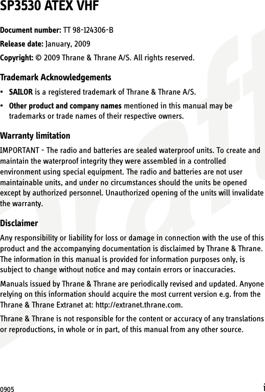 DraftiSP3530 ATEX VHFDocument number: TT 98-124306-BRelease date: January, 2009Copyright: © 2009 Thrane &amp; Thrane A/S. All rights reserved.Trademark Acknowledgements•SAILOR is a registered trademark of Thrane &amp; Thrane A/S.•Other product and company names mentioned in this manual may be trademarks or trade names of their respective owners.Warranty limitationIMPORTANT - The radio and batteries are sealed waterproof units. To create and maintain the waterproof integrity they were assembled in a controlled environment using special equipment. The radio and batteries are not user maintainable units, and under no circumstances should the units be opened except by authorized personnel. Unauthorized opening of the units will invalidate the warranty.DisclaimerAny responsibility or liability for loss or damage in connection with the use of this product and the accompanying documentation is disclaimed by Thrane &amp; Thrane. The information in this manual is provided for information purposes only, is subject to change without notice and may contain errors or inaccuracies.Manuals issued by Thrane &amp; Thrane are periodically revised and updated. Anyone relying on this information should acquire the most current version e.g. from the Thrane &amp; Thrane Extranet at: http://extranet.thrane.com. Thrane &amp; Thrane is not responsible for the content or accuracy of any translations or reproductions, in whole or in part, of this manual from any other source.0905