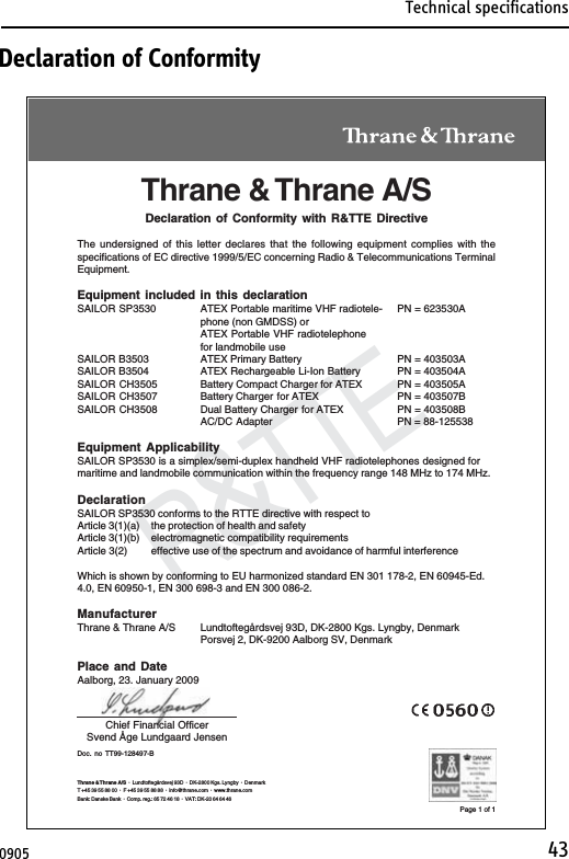 Technical specifications43R&amp;TTEDoc. no TT99-128497-BThrane &amp; Thrane A/SDeclaration of Conformity with R&amp;TTE DirectiveThe undersigned of this letter declares that the following equipment complies with thespecifications of EC directive 1999/5/EC concerning Radio &amp; Telecommunications TerminalEquipment.Equipment included in this declarationSAILOR SP3530 ATEX Portable maritime VHF radiotele- PN = 623530Aphone (non GMDSS) orATEX Portable VHF radiotelephonefor landmobile useSAILOR B3503 ATEX Primary Battery PN = 403503ASAILOR B3504 ATEX Rechargeable Li-Ion Battery PN = 403504ASAILOR CH3505 Battery Compact Charger for ATEX PN = 403505ASAILOR CH3507 Battery Charger for ATEX PN = 403507BSAILOR CH3508 Dual Battery Charger for ATEX PN = 403508BAC/DC Adapter PN = 88-125538Equipment ApplicabilitySAILOR SP3530 is a simplex/semi-duplex handheld VHF radiotelephones designed formaritime and landmobile communication within the frequency range 148 MHz to 174 MHz.DeclarationSAILOR SP3530 conforms to the RTTE directive with respect toArticle 3(1)(a) the protection of health and safetyArticle 3(1)(b) electromagnetic compatibility requirementsArticle 3(2) effective use of the spectrum and avoidance of harmful interferenceWhich is shown by conforming to EU harmonized standard EN 301 178-2, EN 60945-Ed.4.0, EN 60950-1, EN 300 698-3 and EN 300 086-2.ManufacturerThrane &amp; Thrane A/S Lundtoftegårdsvej 93D, DK-2800 Kgs. Lyngby, DenmarkPorsvej 2, DK-9200 Aalborg SV, DenmarkPlace and DateAalborg, 23. January 2009Chief Financial OfficerSvend Åge Lundgaard JensenPage 1 of 1Thrane &amp; Thrane A/S ·  Lundtoftegårdsvej 93D  ·  DK-2800 Kgs. Lyngby  ·  DenmarkT +45 39 55 88 00 ·  F +45 39 55 88 88  ·  info@thrane.com  ·  www.thrane.comBank: Danske Bank  ·  Comp. reg.: 65 72 46 18  ·  VAT: DK-20 64 64 46Declaration of Conformity0905   