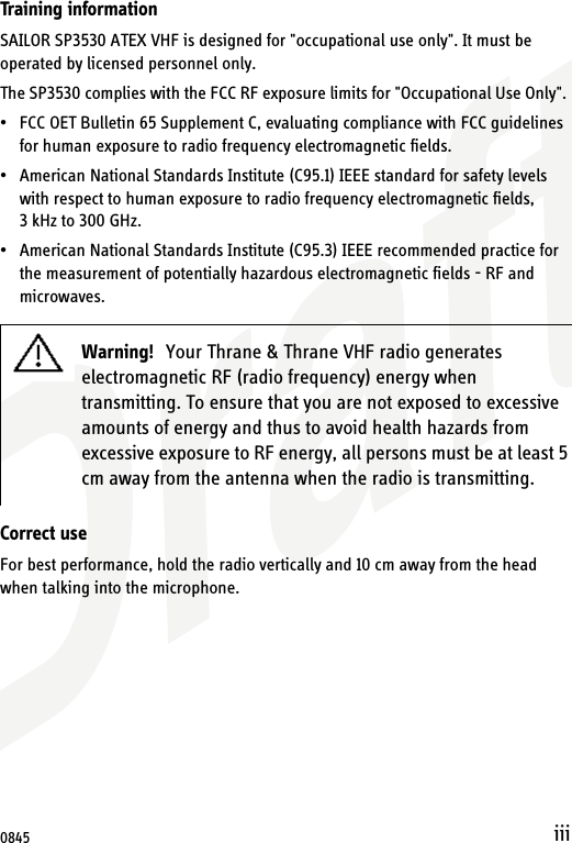 DraftiiiTraining informationSAILOR SP3530 ATEX VHF is designed for &quot;occupational use only&quot;. It must be operated by licensed personnel only.The SP3530 complies with the FCC RF exposure limits for &quot;Occupational Use Only&quot;. • FCC OET Bulletin 65 Supplement C, evaluating compliance with FCC guidelines for human exposure to radio frequency electromagnetic fields.• American National Standards Institute (C95.1) IEEE standard for safety levels with respect to human exposure to radio frequency electromagnetic fields, 3 kHz to 300 GHz.• American National Standards Institute (C95.3) IEEE recommended practice for the measurement of potentially hazardous electromagnetic fields - RF and microwaves.Correct useFor best performance, hold the radio vertically and 10 cm away from the head when talking into the microphone.Warning! Your Thrane &amp; Thrane VHF radio generates electromagnetic RF (radio frequency) energy when transmitting. To ensure that you are not exposed to excessive amounts of energy and thus to avoid health hazards from excessive exposure to RF energy, all persons must be at least 5 cm away from the antenna when the radio is transmitting.0845