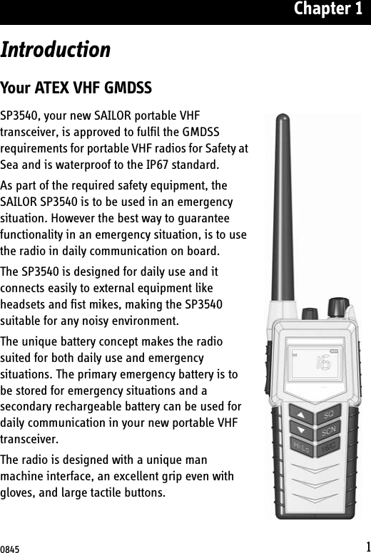 Chapter 11IntroductionYour ATEX VHF GMDSSSP3540, your new SAILOR portable VHF transceiver, is approved to fulfil the GMDSS requirements for portable VHF radios for Safety at Sea and is waterproof to the IP67 standard.As part of the required safety equipment, the SAILOR SP3540 is to be used in an emergency situation. However the best way to guarantee functionality in an emergency situation, is to use the radio in daily communication on board. The SP3540 is designed for daily use and it connects easily to external equipment like headsets and fist mikes, making the SP3540 suitable for any noisy environment.The unique battery concept makes the radio suited for both daily use and emergency situations. The primary emergency battery is to be stored for emergency situations and a secondary rechargeable battery can be used for daily communication in your new portable VHF transceiver.The radio is designed with a unique man machine interface, an excellent grip even with gloves, and large tactile buttons. 0845