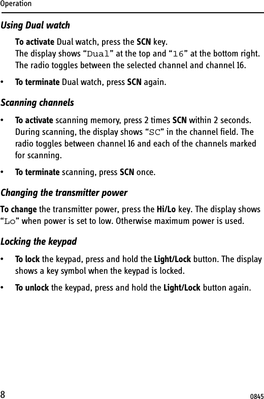 Operation8Using Dual watchTo activate Dual watch, press the SCN key.The display shows “Dual” at the top and “16” at the bottom right. The radio toggles between the selected channel and channel 16. •To terminate Dual watch, press SCN again.Scanning channels•To activate scanning memory, press 2 times SCN within 2 seconds. During scanning, the display shows “SC” in the channel field. The radio toggles between channel 16 and each of the channels marked for scanning.•To terminate scanning, press SCN once.Changing the transmitter powerTo change the transmitter power, press the Hi/Lo key. The display shows “Lo” when power is set to low. Otherwise maximum power is used.Locking the keypad•To lock the keypad, press and hold the Light/Lock button. The display shows a key symbol when the keypad is locked.•To unlock the keypad, press and hold the Light/Lock button again.0845