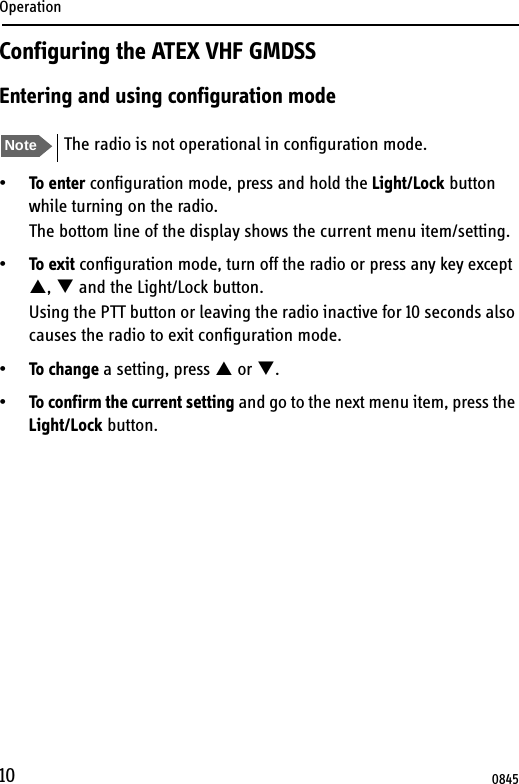 Operation10Configuring the ATEX VHF GMDSSEntering and using configuration mode•To enter configuration mode, press and hold the Light/Lock button while turning on the radio.The bottom line of the display shows the current menu item/setting.•To exit configuration mode, turn off the radio or press any key except S, T and the Light/Lock button.Using the PTT button or leaving the radio inactive for 10 seconds also causes the radio to exit configuration mode.•To change a setting, press S or T.•To confirm the current setting and go to the next menu item, press the Light/Lock button.Note The radio is not operational in configuration mode.0845