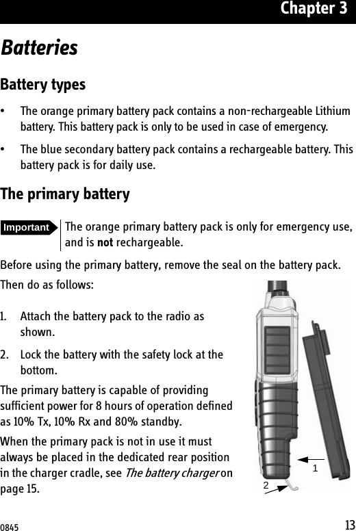 Chapter 313BatteriesBattery types• The orange primary battery pack contains a non-rechargeable Lithium battery. This battery pack is only to be used in case of emergency.• The blue secondary battery pack contains a rechargeable battery. This battery pack is for daily use.The primary batteryBefore using the primary battery, remove the seal on the battery pack.Then do as follows:1. Attach the battery pack to the radio as shown.2. Lock the battery with the safety lock at the bottom.The primary battery is capable of providing sufficient power for 8 hours of operation defined as 10% Tx, 10% Rx and 80% standby.When the primary pack is not in use it must always be placed in the dedicated rear position in the charger cradle, see The battery charger on page 15.Important The orange primary battery pack is only for emergency use, and is not rechargeable.120845