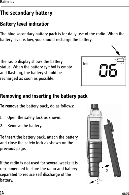 Batteries14The secondary batteryBattery level indicationThe blue secondary battery pack is for daily use of the radio. When the battery level is low, you should recharge the battery.The radio display shows the battery status. When the battery symbol is empty and flashing, the battery should be recharged as soon as possible. Removing and inserting the battery packTo remove the battery pack, do as follows:1. Open the safety lock as shown.2. Remove the battery.To insert the battery pack, attach the battery and close the safety lock as shown on the previous page.If the radio is not used for several weeks it is recommended to store the radio and battery separated to reduce self discharge of the battery. 120845
