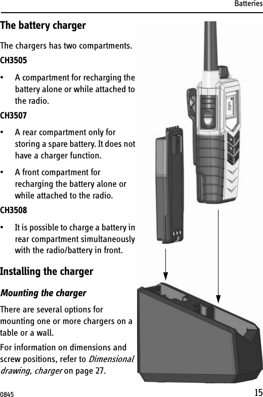 Batteries15The battery chargerThe chargers has two compartments.CH3505• A compartment for recharging the battery alone or while attached to the radio.CH3507 • A rear compartment only for storing a spare battery. It does not have a charger function. • A front compartment for recharging the battery alone or while attached to the radio.CH3508• It is possible to charge a battery in rear compartment simultaneously with the radio/battery in front.Installing the chargerMounting the chargerThere are several options for mounting one or more chargers on a table or a wall. For information on dimensions and screw positions, refer to Dimensional drawing, charger on page 27.0845