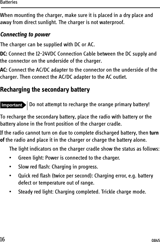 Batteries16When mounting the charger, make sure it is placed in a dry place and away from direct sunlight. The charger is not waterproof.Connecting to powerThe charger can be supplied with DC or AC.DC: Connect the 12-24VDC Connection Cable between the DC supply and the connector on the underside of the charger.AC: Connect the AC/DC adapter to the connector on the underside of the charger. Then connect the AC/DC adapter to the AC outlet.Recharging the secondary batteryTo recharge the secondary battery, place the radio with battery or the battery alone in the front position of the charger cradle.If the radio cannot turn on due to complete discharged battery, then turn of the radio and place it in the charger or charge the battery alone.The light indicators on the charger cradle show the status as follows:• Green light: Power is connected to the charger.• Slow red flash: Charging in progress.• Quick red flash (twice per second): Charging error, e.g. battery defect or temperature out of range.• Steady red light: Charging completed. Trickle charge mode.Important Do not attempt to recharge the orange primary battery!0845
