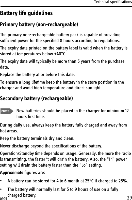 Technical specifications29Battery life guidelinesPrimary battery (non-rechargeable)The primary non-rechargeable battery pack is capable of providing sufficient power for the specified 8 hours according to regulations.The expiry date printed on the battery label is valid when the battery is stored at temperatures below +40°C.The expiry date will typically be more than 5 years from the purchase date.Replace the battery at or before this date.To ensure a long lifetime keep the battery in the store position in the charger and avoid high temperature and direct sunlight.Secondary battery (rechargeable)During daily use, always keep the battery fully charged and away from hot areas.Keep the battery terminals dry and clean.Never discharge beyond the specifications of the battery.Operation/Standby time depends on usage. Generally, the more the radio is transmitting, the faster it will drain the battery. Also, the “Hi” power setting will drain the battery faster than the “Lo” setting.Approximate figures are:• A battery can be stored for 4 to 6 month at 25°C if charged to 25%.• The battery will normally last for 5 to 9 hours of use on a fully charged battery. Note New batteries should be placed in the charger for minimum 12 hours first time.0905