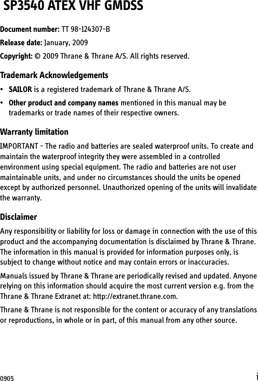 i SP3540 ATEX VHF GMDSSDocument number: TT 98-124307-BRelease date: January, 2009Copyright: © 2009 Thrane &amp; Thrane A/S. All rights reserved.Trademark Acknowledgements•SAILOR is a registered trademark of Thrane &amp; Thrane A/S.•Other product and company names mentioned in this manual may be trademarks or trade names of their respective owners.Warranty limitationIMPORTANT - The radio and batteries are sealed waterproof units. To create and maintain the waterproof integrity they were assembled in a controlled environment using special equipment. The radio and batteries are not user maintainable units, and under no circumstances should the units be opened except by authorized personnel. Unauthorized opening of the units will invalidate the warranty.DisclaimerAny responsibility or liability for loss or damage in connection with the use of this product and the accompanying documentation is disclaimed by Thrane &amp; Thrane. The information in this manual is provided for information purposes only, is subject to change without notice and may contain errors or inaccuracies.Manuals issued by Thrane &amp; Thrane are periodically revised and updated. Anyone relying on this information should acquire the most current version e.g. from the Thrane &amp; Thrane Extranet at: http://extranet.thrane.com. Thrane &amp; Thrane is not responsible for the content or accuracy of any translations or reproductions, in whole or in part, of this manual from any other source.0905