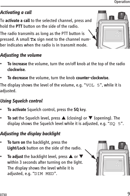 Operation9Activating a callTo activate a call to the selected channel, press and hold the PTT button on the side of the radio.The radio transmits as long as the PTT button is pressed. A small Tx sign next to the channel num-ber indicates when the radio is in transmit mode.Adjusting the volume•To increase the volume, turn the on/off knob at the top of the radio clockwise.•To decrease the volume, turn the knob counter-clockwise.The display shows the level of the volume, e.g. “VOL 5”, while it is adjusted. Using Squelch control•To activate Squelch control, press the SQ key.•To set the Squelch level, press S (closing) or T (opening). The display shows the Squelch level while it is adjusted, e.g. “SQ 5”.Adjusting the display backlight•To turn on the backlight, press the Light/Lock button on the side of the radio.•To adjust the backlight level, press S or T within 3 seconds after turning on the light.The display shows the level while it is adjusted, e.g. “DIM MED”.0730