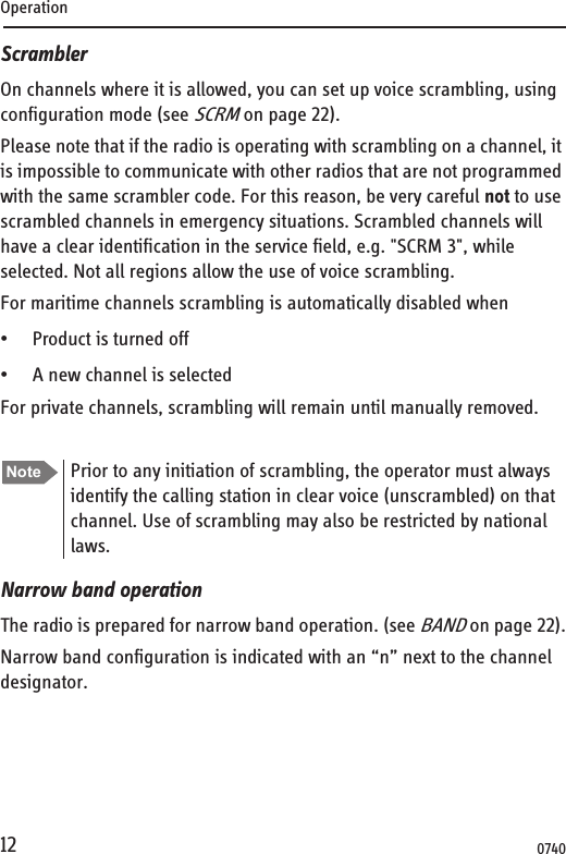 Operation12ScramblerOn channels where it is allowed, you can set up voice scrambling, using configuration mode (see SCRM on page 22). Please note that if the radio is operating with scrambling on a channel, it is impossible to communicate with other radios that are not programmed with the same scrambler code. For this reason, be very careful not to use scrambled channels in emergency situations. Scrambled channels will have a clear identification in the service field, e.g. &quot;SCRM 3&quot;, while selected. Not all regions allow the use of voice scrambling.For maritime channels scrambling is automatically disabled when• Product is turned off • A new channel is selectedFor private channels, scrambling will remain until manually removed.Narrow band operationThe radio is prepared for narrow band operation. (see BAND on page 22).Narrow band configuration is indicated with an “n” next to the channel designator.Note Prior to any initiation of scrambling, the operator must always identify the calling station in clear voice (unscrambled) on that channel. Use of scrambling may also be restricted by national laws.0740