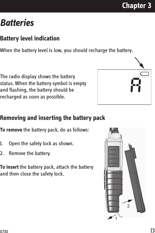 Chapter 313BatteriesBattery level indicationWhen the battery level is low, you should recharge the battery.The radio display shows the battery status. When the battery symbol is empty and flashing, the battery should be recharged as soon as possible. Removing and inserting the battery packTo remove the battery pack, do as follows:1. Open the safety lock as shown.2. Remove the battery.To insert the battery pack, attach the battery and then close the safety lock.120730