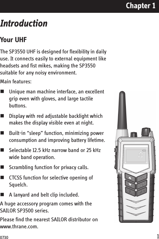 Chapter 11IntroductionYour UHFThe SP3550 UHF is designed for flexibility in daily use. It connects easily to external equipment like headsets and fist mikes, making the SP3550 suitable for any noisy environment.Main features:Unique man machine interface, an excellent grip even with gloves, and large tactile buttons. Display with red adjustable backlight which makes the display visible even at night. Built-in “sleep” function, minimizing power consumption and improving battery lifetime.Selectable 12.5 kHz narrow band or 25 kHz wide band operation. Scrambling function for privacy calls.CTCSS function for selective opening of Squelch.A lanyard and belt clip included.A huge accessory program comes with the SAILOR SP3500 series. Please find the nearest SAILOR distributor on www.thrane.com.0730