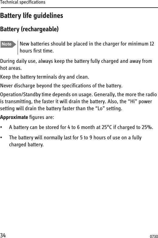 Technical specifications34Battery life guidelinesBattery (rechargeable)During daily use, always keep the battery fully charged and away from hot areas.Keep the battery terminals dry and clean.Never discharge beyond the specifications of the battery.Operation/Standby time depends on usage. Generally, the more the radio is transmitting, the faster it will drain the battery. Also, the “Hi” power setting will drain the battery faster than the “Lo” setting.Approximate figures are:• A battery can be stored for 4 to 6 month at 25°C if charged to 25%.• The battery will normally last for 5 to 9 hours of use on a fully charged battery. Note New batteries should be placed in the charger for minimum 12 hours first time.0730